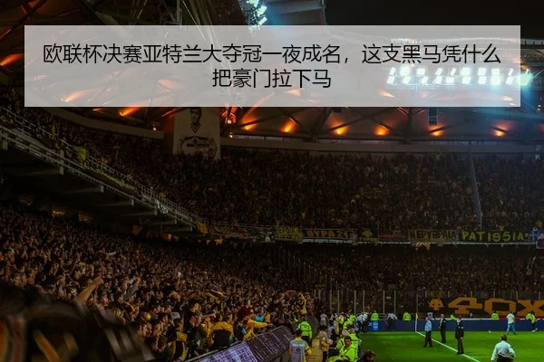 欧联杯决赛亚特兰大夺冠一夜成名，这支黑马凭什么把豪门拉下马