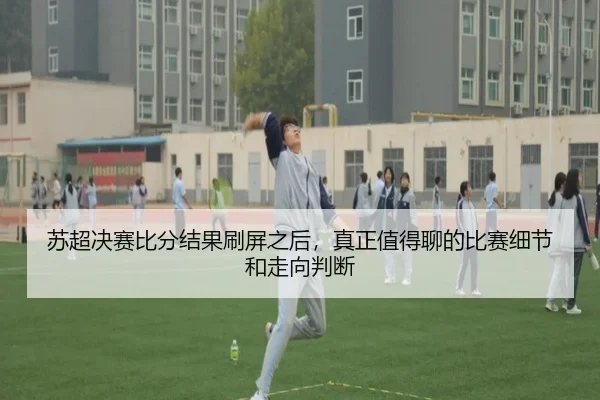 苏超决赛比分结果刷屏之后，真正值得聊的比赛细节和走向判断